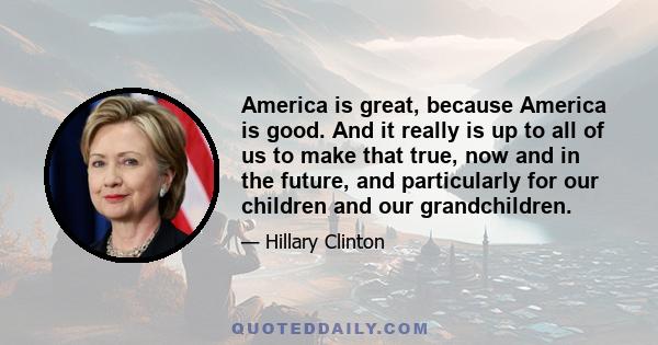 America is great, because America is good. And it really is up to all of us to make that true, now and in the future, and particularly for our children and our grandchildren.