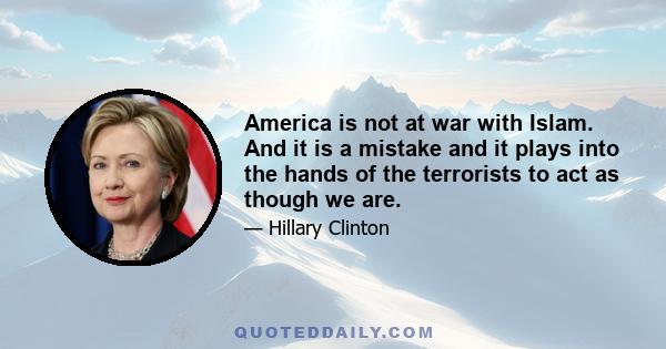 America is not at war with Islam. And it is a mistake and it plays into the hands of the terrorists to act as though we are.