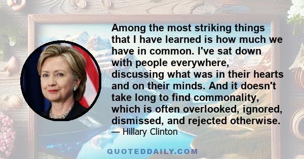 Among the most striking things that I have learned is how much we have in common. I've sat down with people everywhere, discussing what was in their hearts and on their minds. And it doesn't take long to find