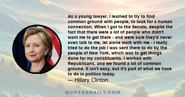 As a young lawyer, I learned to try to find common ground with people, to look for a human connection. When I got to the Senate, despite the fact that there were a lot of people who didn't want me to get there - and