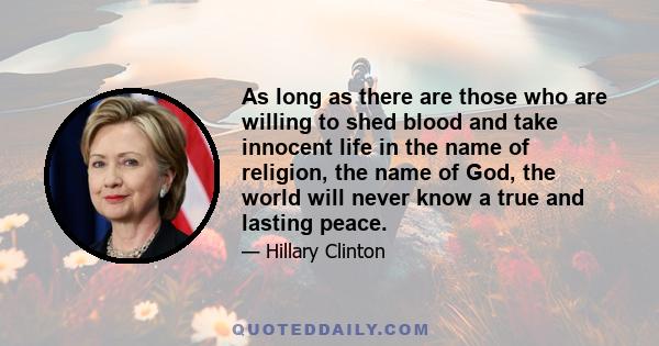 As long as there are those who are willing to shed blood and take innocent life in the name of religion, the name of God, the world will never know a true and lasting peace.