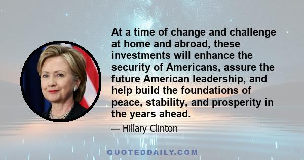 At a time of change and challenge at home and abroad, these investments will enhance the security of Americans, assure the future American leadership, and help build the foundations of peace, stability, and prosperity