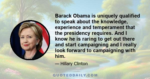 Barack Obama is uniquely qualified to speak about the knowledge, experience and temperament that the presidency requires. And I know he is raring to get out there and start campaigning and I really look forward to