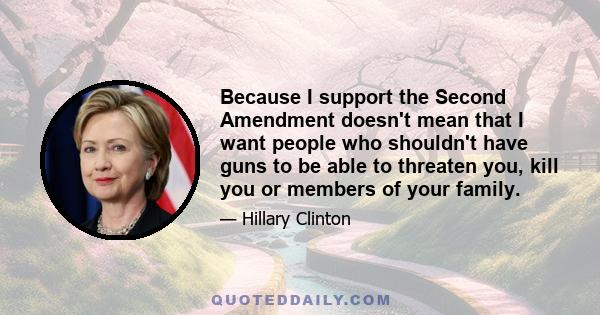 Because I support the Second Amendment doesn't mean that I want people who shouldn't have guns to be able to threaten you, kill you or members of your family.