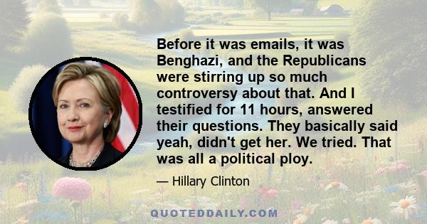 Before it was emails, it was Benghazi, and the Republicans were stirring up so much controversy about that. And I testified for 11 hours, answered their questions. They basically said yeah, didn't get her. We tried.