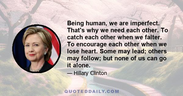 Being human, we are imperfect. That's why we need each other. To catch each other when we falter. To encourage each other when we lose heart. Some may lead; others may follow; but none of us can go it alone.