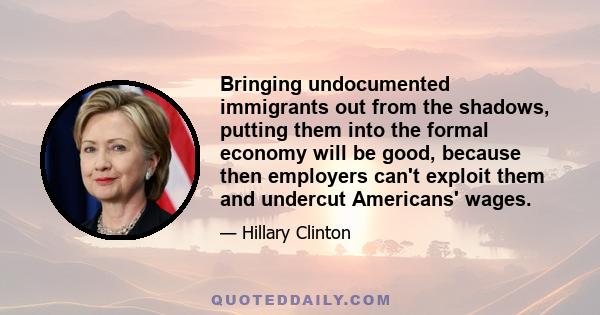 Bringing undocumented immigrants out from the shadows, putting them into the formal economy will be good, because then employers can't exploit them and undercut Americans' wages.