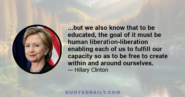 ...but we also know that to be educated, the goal of it must be human liberation-liberation enabling each of us to fulfill our capacity so as to be free to create within and around ourselves.