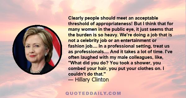 Clearly people should meet an acceptable threshold of appropriateness! But I think that for many women in the public eye, it just seems that the burden is so heavy. We're doing a job that is not a celebrity job or an