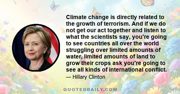 Climate change is directly related to the growth of terrorism. And if we do not get our act together and listen to what the scientists say, you're going to see countries all over the world struggling over limited