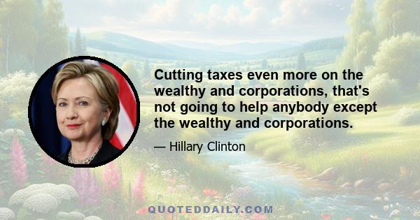 Cutting taxes even more on the wealthy and corporations, that's not going to help anybody except the wealthy and corporations.