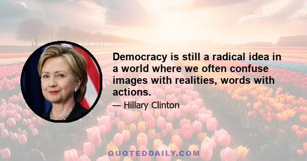 Democracy is still a radical idea in a world where we often confuse images with realities, words with actions.