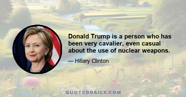 Donald Trump is a person who has been very cavalier, even casual about the use of nuclear weapons.