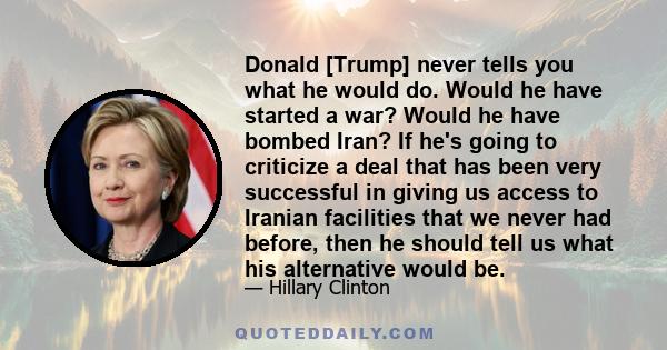 Donald [Trump] never tells you what he would do. Would he have started a war? Would he have bombed Iran? If he's going to criticize a deal that has been very successful in giving us access to Iranian facilities that we