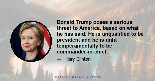 Donald Trump poses a serious threat to America, based on what he has said. He is unqualified to be president and he is unfit temperamentally to be commander-in-chief.