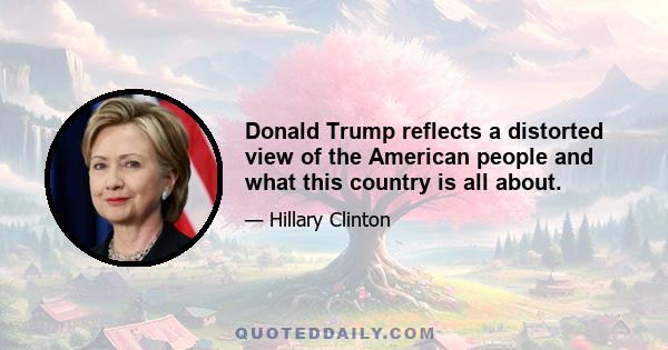 Donald Trump reflects a distorted view of the American people and what this country is all about.