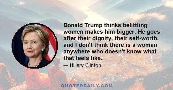 Donald Trump thinks belittling women makes him bigger. He goes after their dignity, their self-worth, and I don't think there is a woman anywhere who doesn't know what that feels like.