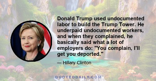 Donald Trump used undocumented labor to build the Trump Tower. He underpaid undocumented workers, and when they complained, he basically said what a lot of employers do: You complain, I'll get you deported.