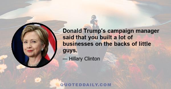 Donald Trump's campaign manager said that you built a lot of businesses on the backs of little guys.