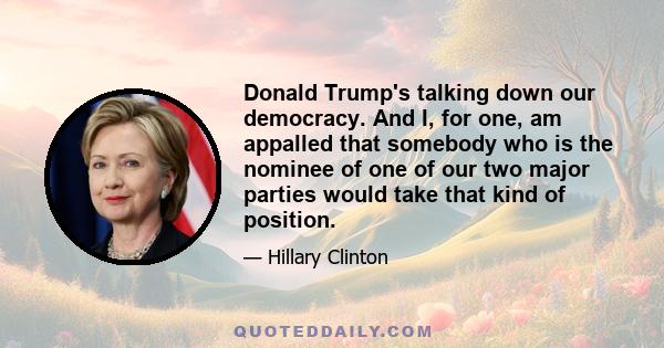 Donald Trump's talking down our democracy. And I, for one, am appalled that somebody who is the nominee of one of our two major parties would take that kind of position.