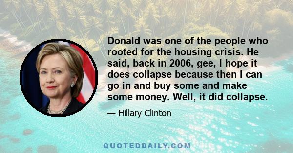 Donald was one of the people who rooted for the housing crisis. He said, back in 2006, gee, I hope it does collapse because then I can go in and buy some and make some money. Well, it did collapse.