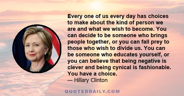 Every one of us every day has choices to make about the kind of person we are and what we wish to become. You can decide to be someone who brings people together, or you can fall prey to those who wish to divide us. You 