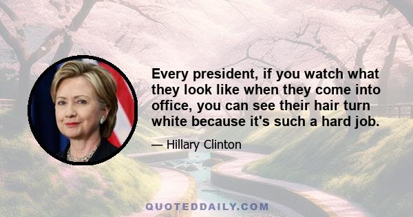 Every president, if you watch what they look like when they come into office, you can see their hair turn white because it's such a hard job.