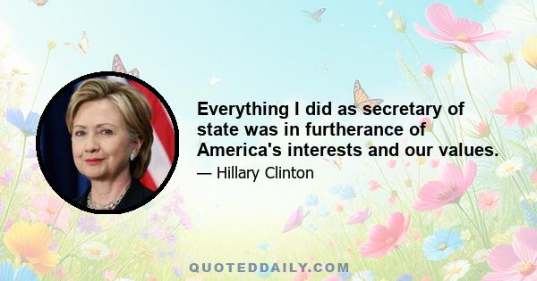 Everything I did as secretary of state was in furtherance of America's interests and our values.