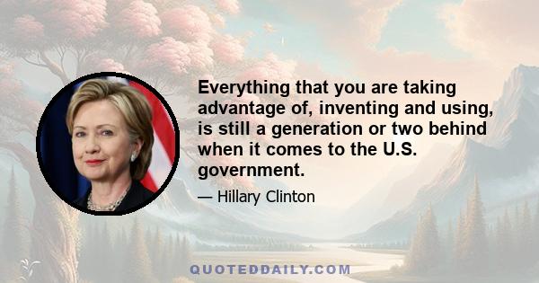 Everything that you are taking advantage of, inventing and using, is still a generation or two behind when it comes to the U.S. government.