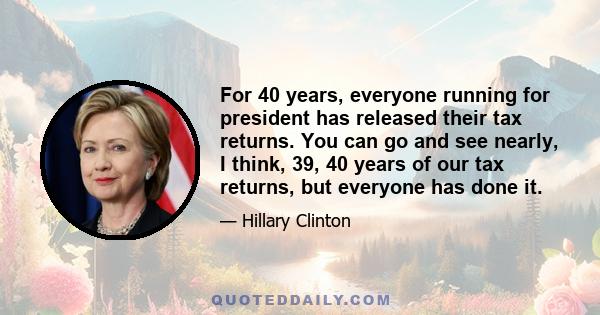 For 40 years, everyone running for president has released their tax returns. You can go and see nearly, I think, 39, 40 years of our tax returns, but everyone has done it.