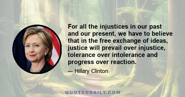 For all the injustices in our past and our present, we have to believe that in the free exchange of ideas, justice will prevail over injustice, tolerance over intolerance and progress over reaction.