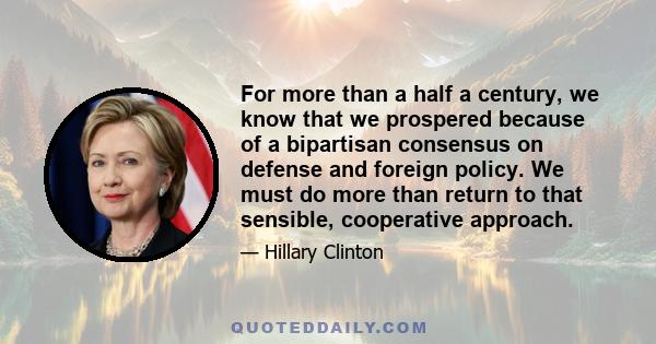 For more than a half a century, we know that we prospered because of a bipartisan consensus on defense and foreign policy. We must do more than return to that sensible, cooperative approach.