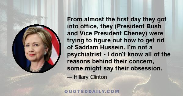 From almost the first day they got into office, they (President Bush and Vice President Cheney) were trying to figure out how to get rid of Saddam Hussein. I'm not a psychiatrist - I don't know all of the reasons behind 