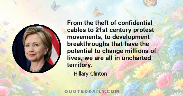 From the theft of confidential cables to 21st century protest movements, to development breakthroughs that have the potential to change millions of lives, we are all in uncharted territory.