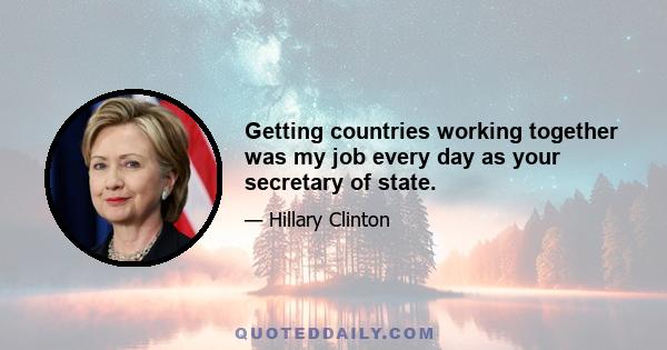 Getting countries working together was my job every day as your secretary of state.