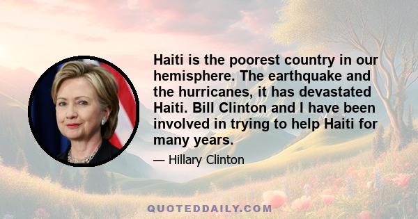 Haiti is the poorest country in our hemisphere. The earthquake and the hurricanes, it has devastated Haiti. Bill Clinton and I have been involved in trying to help Haiti for many years.