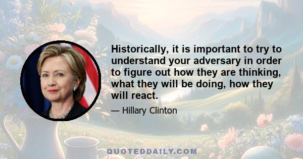 Historically, it is important to try to understand your adversary in order to figure out how they are thinking, what they will be doing, how they will react.