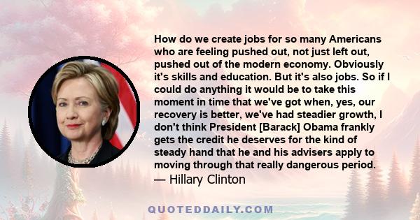 How do we create jobs for so many Americans who are feeling pushed out, not just left out, pushed out of the modern economy. Obviously it's skills and education. But it's also jobs. So if I could do anything it would be 