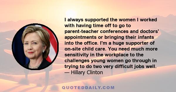 I always supported the women I worked with having time off to go to parent-teacher conferences and doctors' appointments or bringing their infants into the office. I'm a huge supporter of on-site child care. You need