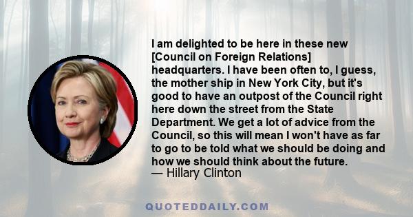 I am delighted to be here in these new [Council on Foreign Relations] headquarters. I have been often to, I guess, the mother ship in New York City, but it's good to have an outpost of the Council right here down the