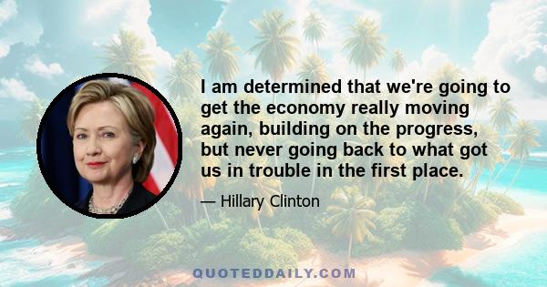 I am determined that we're going to get the economy really moving again, building on the progress, but never going back to what got us in trouble in the first place.