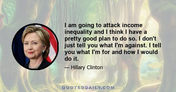 I am going to attack income inequality and I think I have a pretty good plan to do so. I don't just tell you what I'm against. I tell you what I'm for and how I would do it.