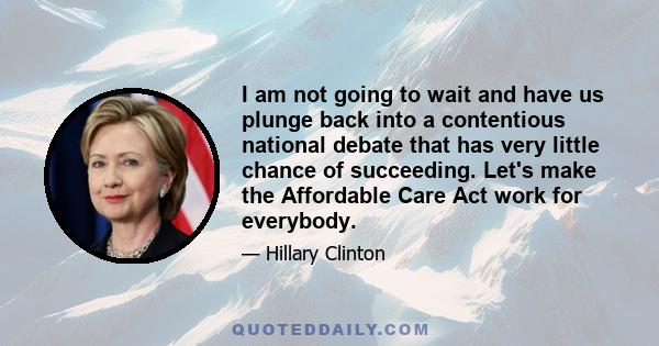 I am not going to wait and have us plunge back into a contentious national debate that has very little chance of succeeding. Let's make the Affordable Care Act work for everybody.