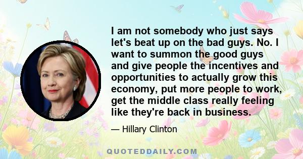 I am not somebody who just says let's beat up on the bad guys. No. I want to summon the good guys and give people the incentives and opportunities to actually grow this economy, put more people to work, get the middle