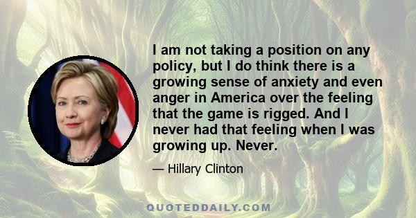 I am not taking a position on any policy, but I do think there is a growing sense of anxiety and even anger in America over the feeling that the game is rigged. And I never had that feeling when I was growing up. Never.