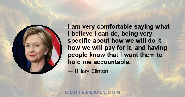 I am very comfortable saying what I believe I can do, being very specific about how we will do it, how we will pay for it, and having people know that I want them to hold me accountable.