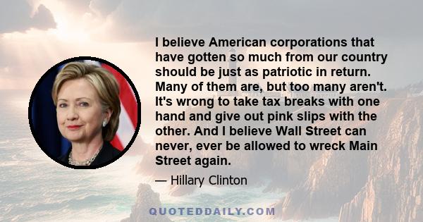 I believe American corporations that have gotten so much from our country should be just as patriotic in return. Many of them are, but too many aren't. It's wrong to take tax breaks with one hand and give out pink slips 