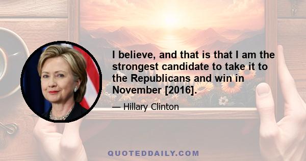 I believe, and that is that I am the strongest candidate to take it to the Republicans and win in November [2016].