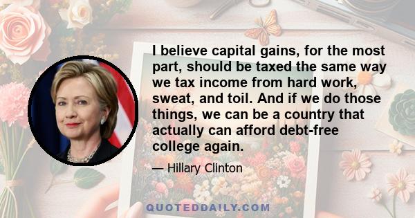 I believe capital gains, for the most part, should be taxed the same way we tax income from hard work, sweat, and toil. And if we do those things, we can be a country that actually can afford debt-free college again.