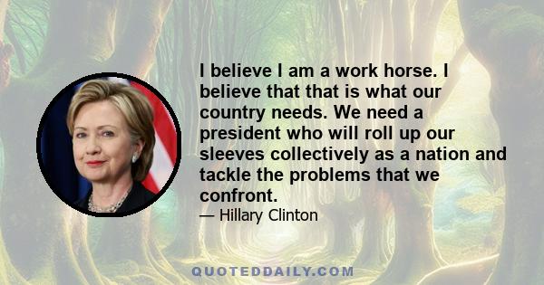 I believe I am a work horse. I believe that that is what our country needs. We need a president who will roll up our sleeves collectively as a nation and tackle the problems that we confront.